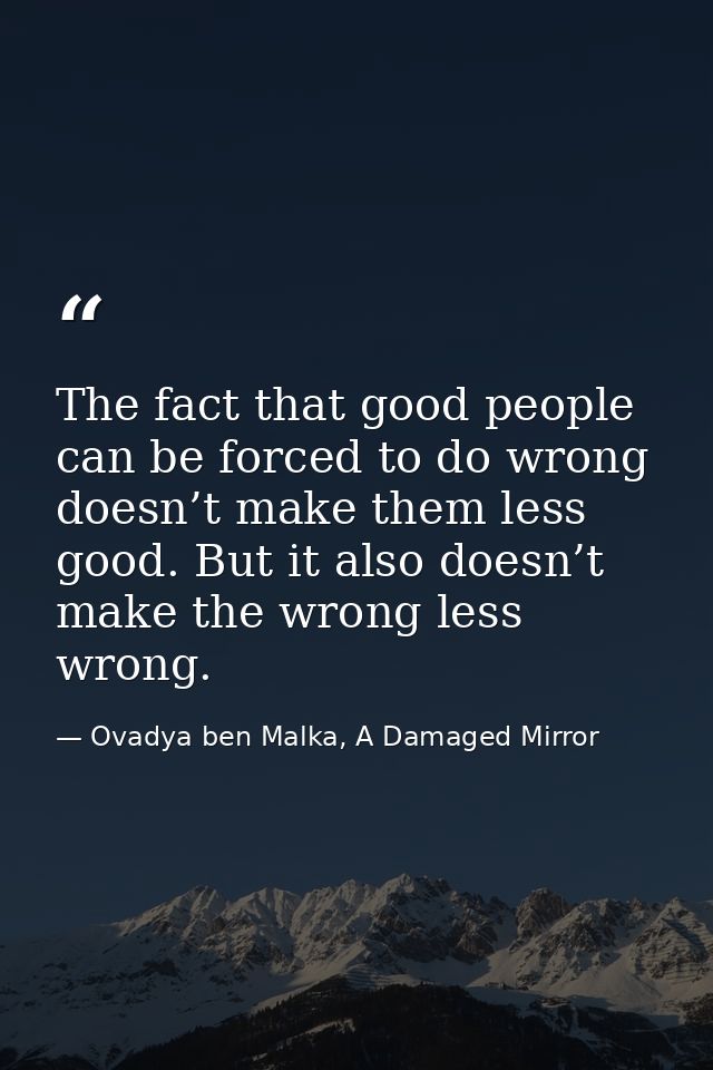 The fact that good people can be forced to do wrong doesn’t make them less good. But it also doesn’t make the wrong less — Ovadya ben Malka, A Damaged Mirror