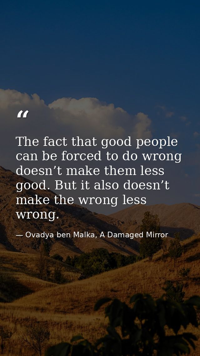 The fact that good people can be forced to do wrong doesn’t make them less good. But it also doesn’t make the wrong less — Ovadya ben Malka, A Damaged Mirror