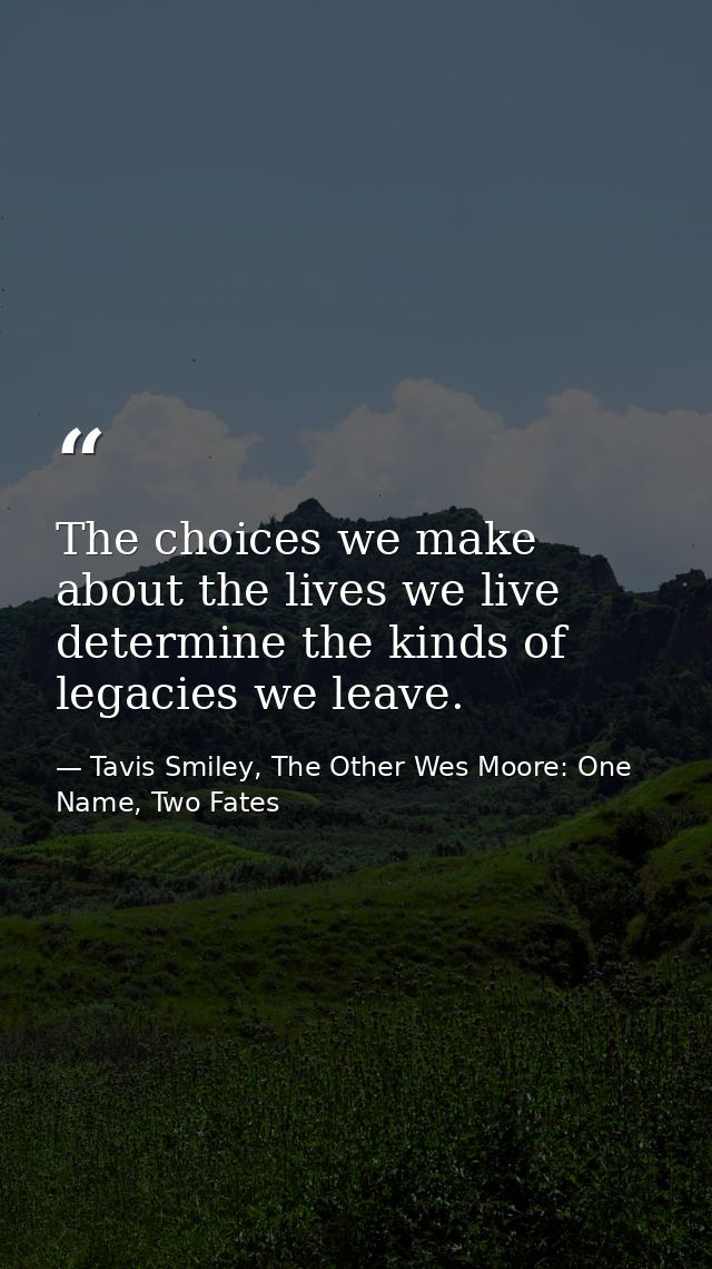 The choices we make about the lives we live determine the kinds of legacies we leave. — Tavis Smiley, The Other Wes Moore: One Name, Two Fates