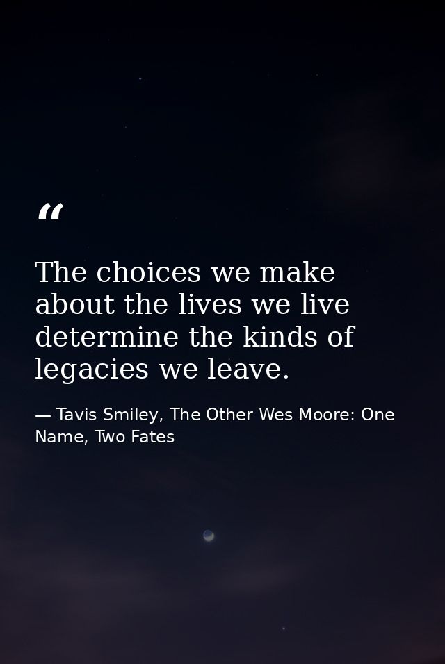 The choices we make about the lives we live determine the kinds of legacies we leave. — Tavis Smiley, The Other Wes Moore: One Name, Two Fates