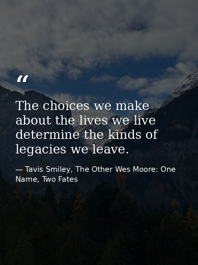 The choices we make about the lives we live determine the kinds of legacies we leave. — Tavis Smiley, The Other Wes Moore: One Name, Two Fates
