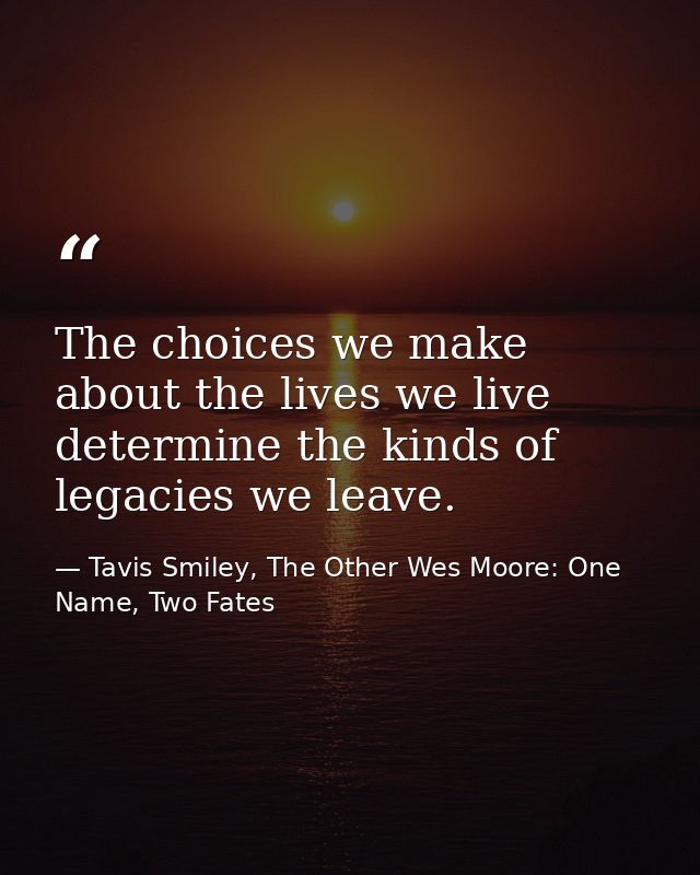 The choices we make about the lives we live determine the kinds of legacies we leave. — Tavis Smiley, The Other Wes Moore: One Name, Two Fates