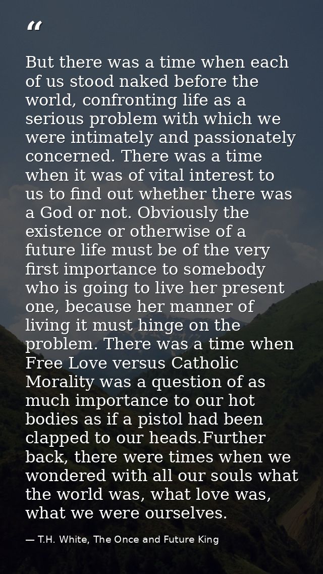 But there was a time when each of us stood naked before the world, confronting life as a serious problem with which we w — T.H. White, The Once and Future King