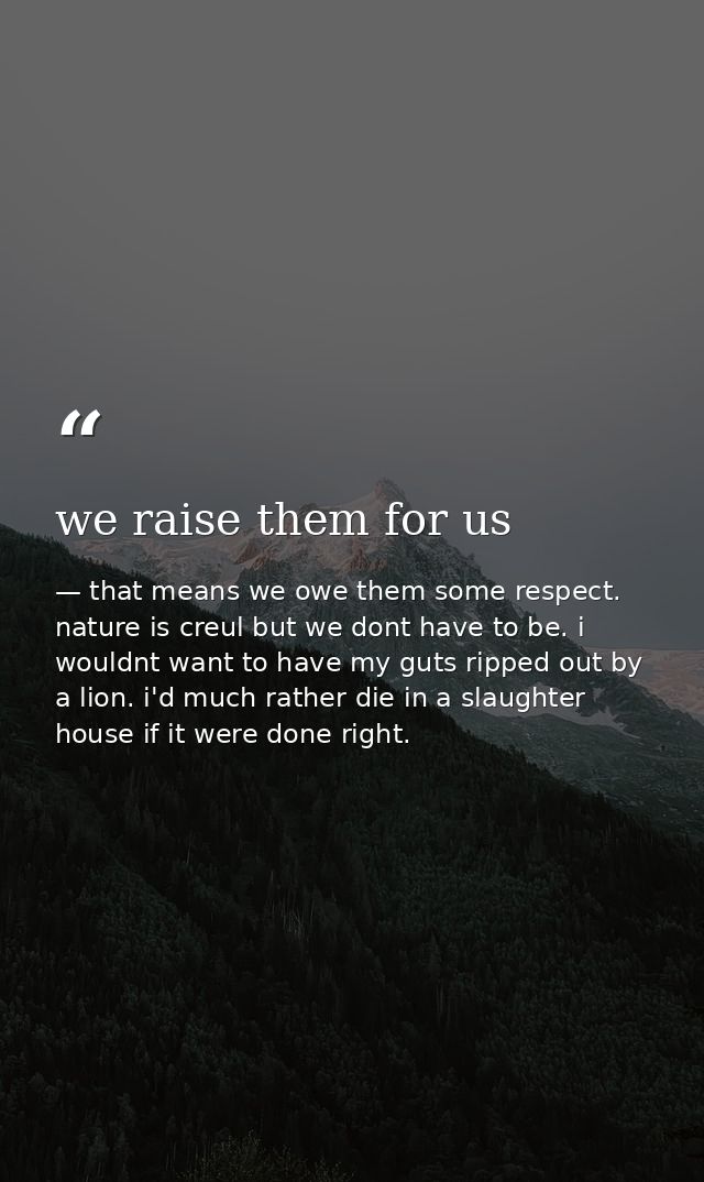 we raise them for us — that means we owe them some respect. nature is creul but we dont have to be. i wouldnt want to have my guts ripped out by a lion. i'd much rather die in a slaughter house if it were done right.