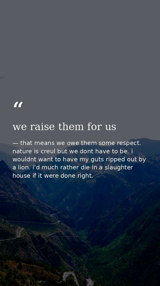 we raise them for us — that means we owe them some respect. nature is creul but we dont have to be. i wouldnt want to have my guts ripped out by a lion. i'd much rather die in a slaughter house if it were done right.