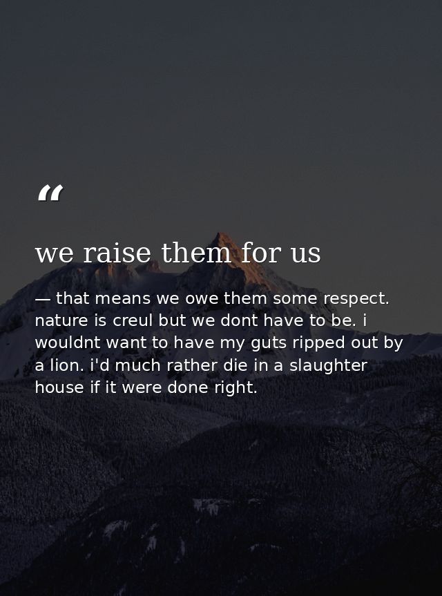 we raise them for us — that means we owe them some respect. nature is creul but we dont have to be. i wouldnt want to have my guts ripped out by a lion. i'd much rather die in a slaughter house if it were done right.