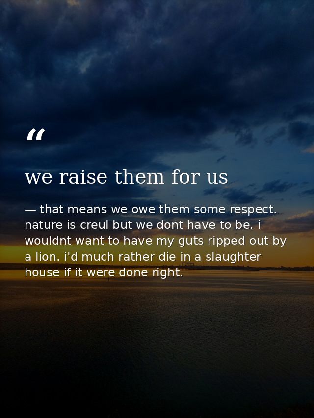 we raise them for us — that means we owe them some respect. nature is creul but we dont have to be. i wouldnt want to have my guts ripped out by a lion. i'd much rather die in a slaughter house if it were done right.