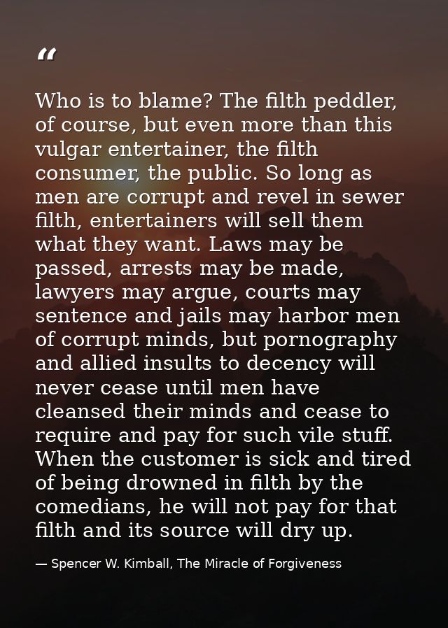 Who is to blame? The filth peddler, of course, but even more than this vulgar entertainer, the filth consumer, the publi — Spencer W. Kimball, The Miracle of Forgiveness