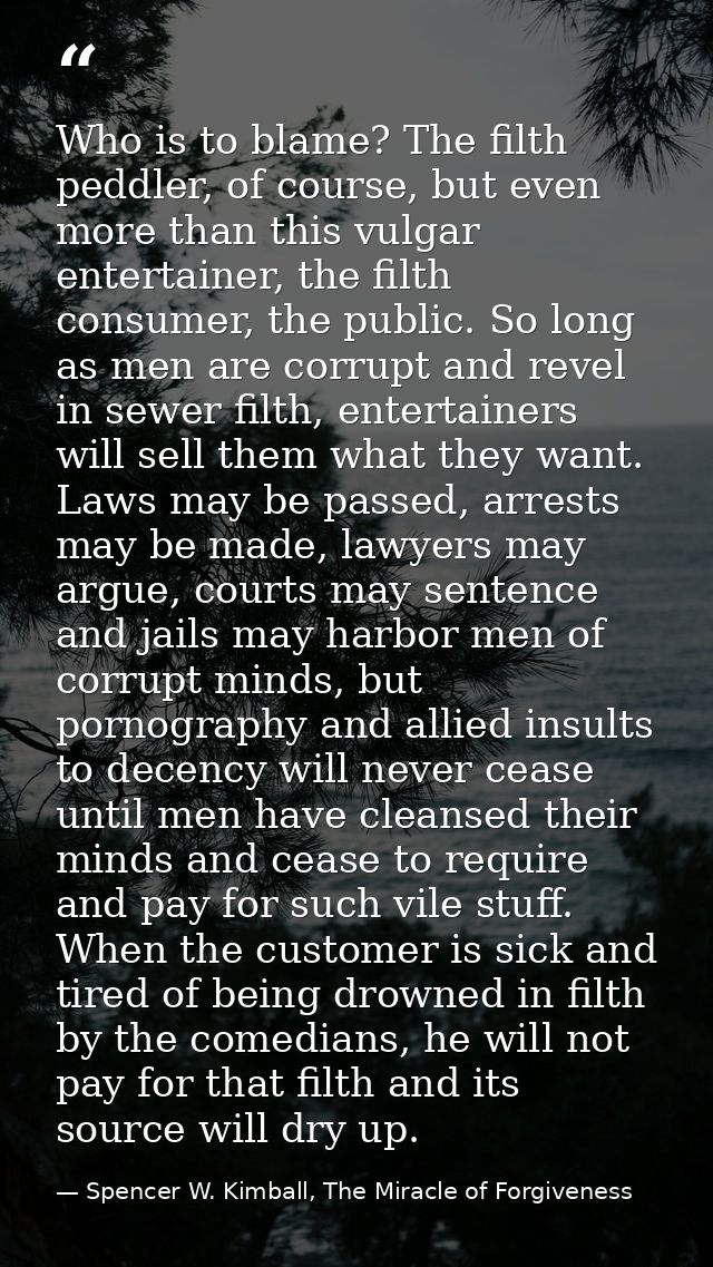 Who is to blame? The filth peddler, of course, but even more than this vulgar entertainer, the filth consumer, the publi — Spencer W. Kimball, The Miracle of Forgiveness
