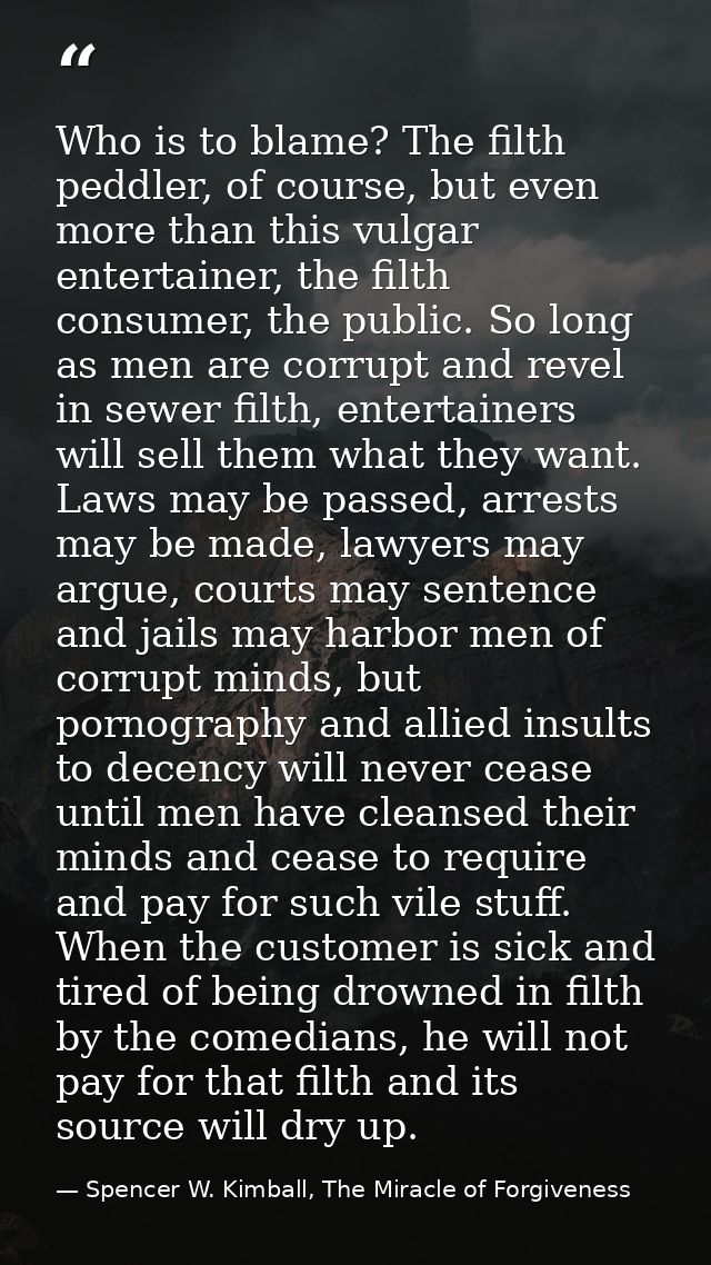 Who is to blame? The filth peddler, of course, but even more than this vulgar entertainer, the filth consumer, the publi — Spencer W. Kimball, The Miracle of Forgiveness