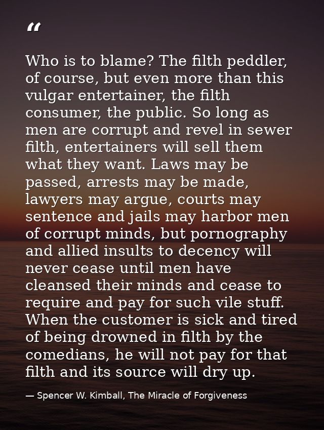 Who is to blame? The filth peddler, of course, but even more than this vulgar entertainer, the filth consumer, the publi — Spencer W. Kimball, The Miracle of Forgiveness