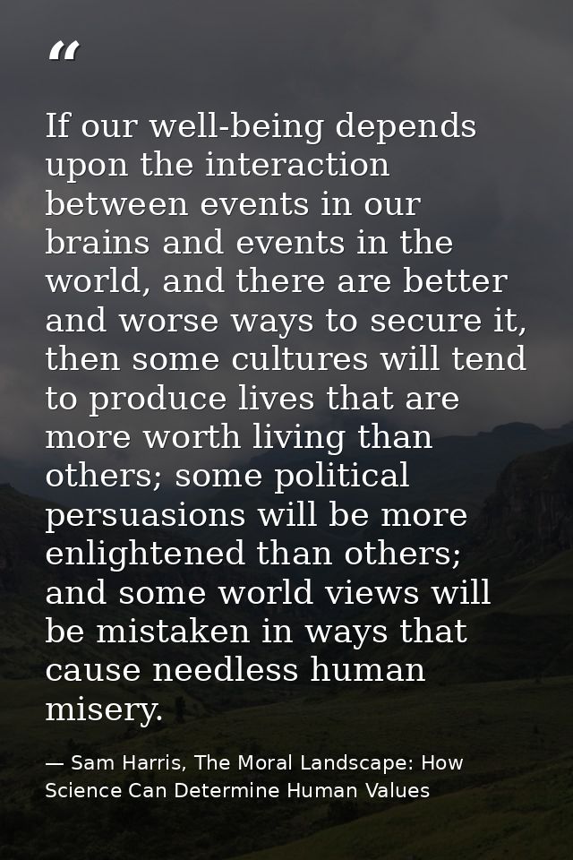 If our well-being depends upon the interaction between events in our brains and events in the world, and there are bette — Sam Harris, The Moral Landscape: How Science Can Determine Human Values