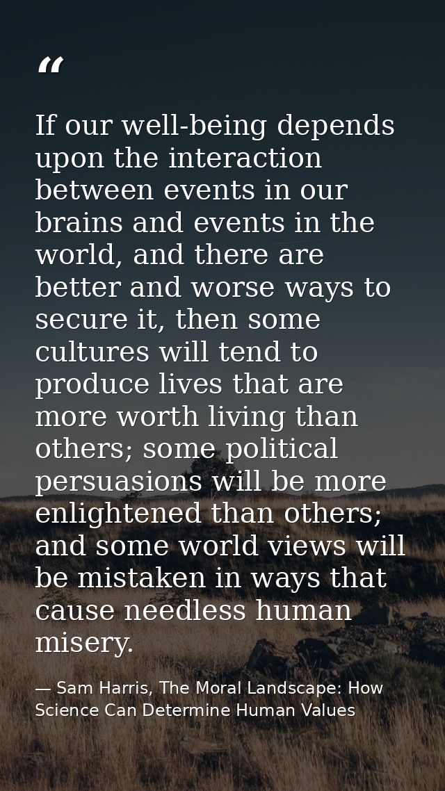 If our well-being depends upon the interaction between events in our brains and events in the world, and there are bette — Sam Harris, The Moral Landscape: How Science Can Determine Human Values
