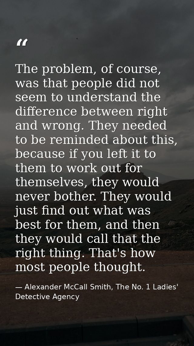 The problem, of course, was that people did not seem to understand the difference between right and wrong. They needed t — Alexander McCall Smith, The No. 1 Ladies' Detective Agency