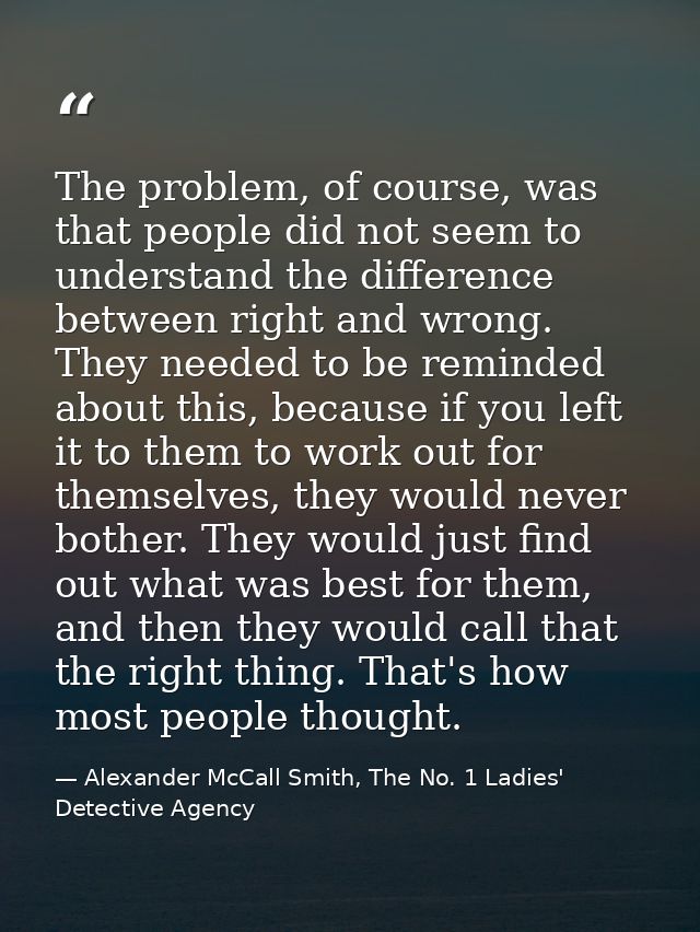 The problem, of course, was that people did not seem to understand the difference between right and wrong. They needed t — Alexander McCall Smith, The No. 1 Ladies' Detective Agency