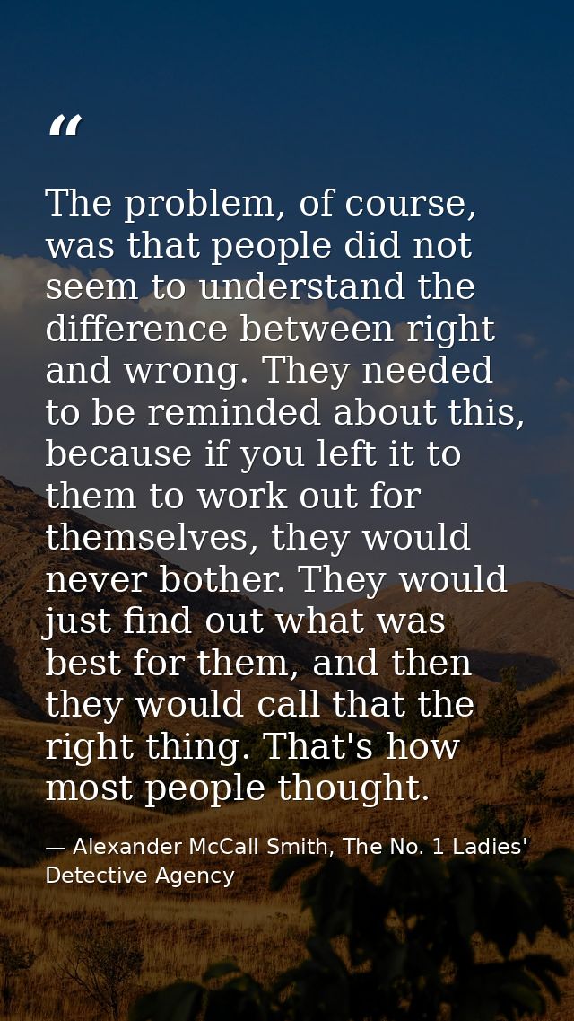 The problem, of course, was that people did not seem to understand the difference between right and wrong. They needed t — Alexander McCall Smith, The No. 1 Ladies' Detective Agency