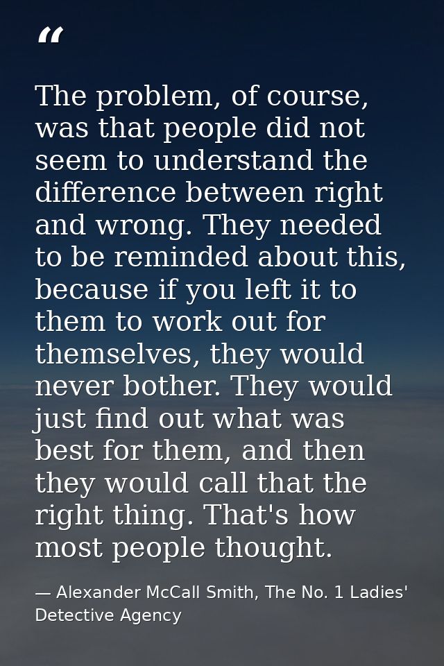 The problem, of course, was that people did not seem to understand the difference between right and wrong. They needed t — Alexander McCall Smith, The No. 1 Ladies' Detective Agency