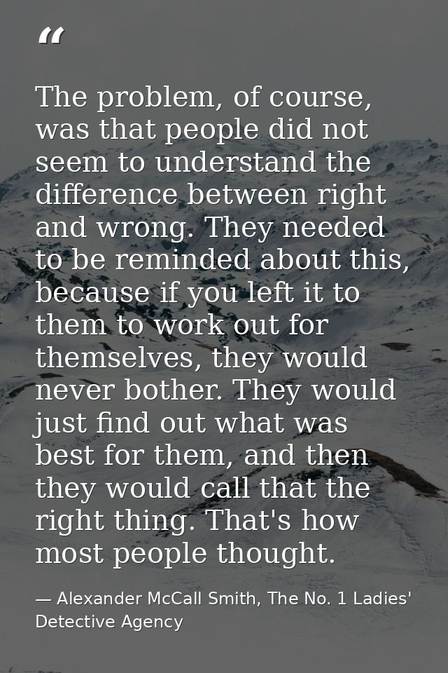 The problem, of course, was that people did not seem to understand the difference between right and wrong. They needed t — Alexander McCall Smith, The No. 1 Ladies' Detective Agency