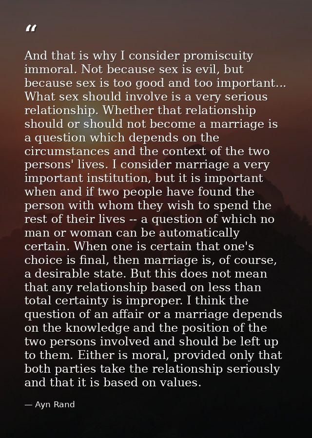 And that is why I consider promiscuity immoral. Not because sex is evil, but because sex is too good and too important.. — Ayn Rand