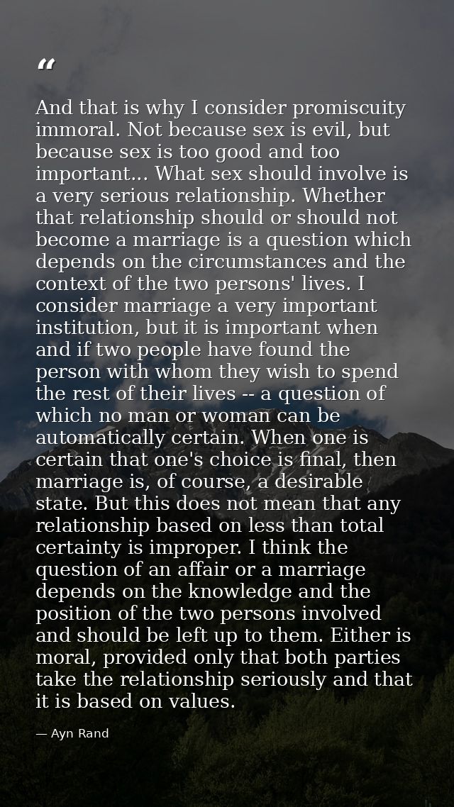 And that is why I consider promiscuity immoral. Not because sex is evil, but because sex is too good and too important.. — Ayn Rand
