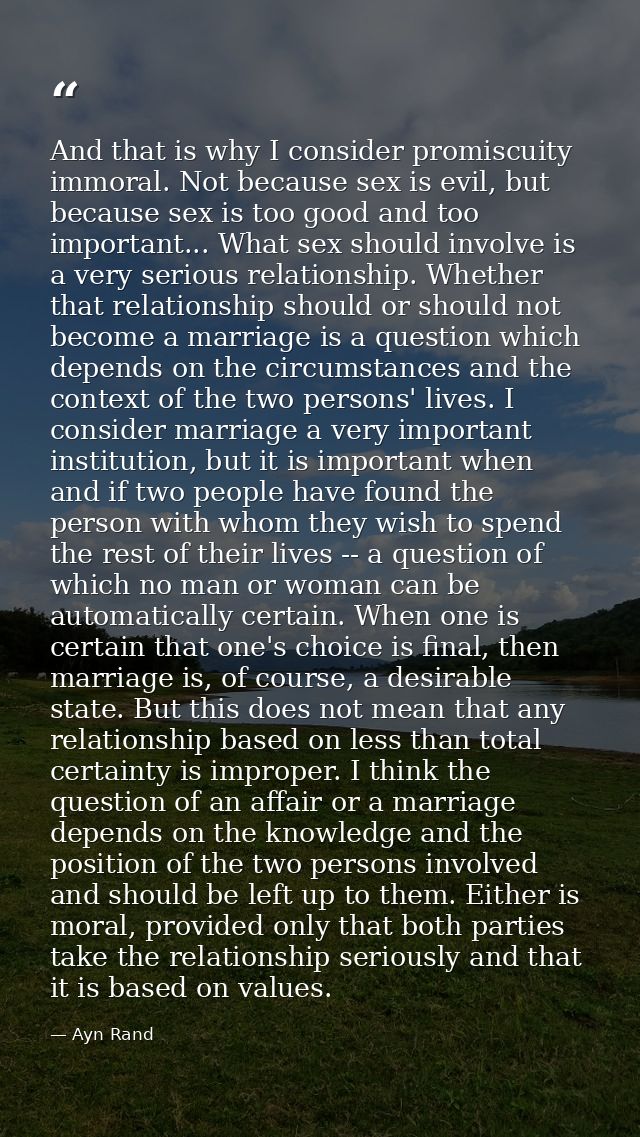 And that is why I consider promiscuity immoral. Not because sex is evil, but because sex is too good and too important.. — Ayn Rand