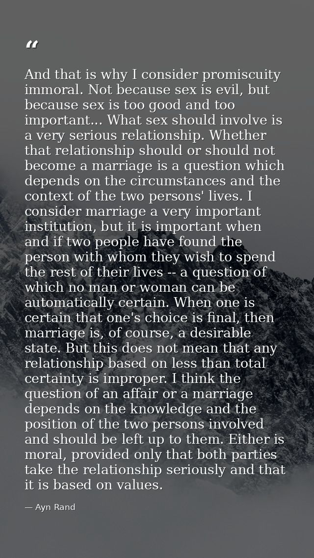 And that is why I consider promiscuity immoral. Not because sex is evil, but because sex is too good and too important.. — Ayn Rand
