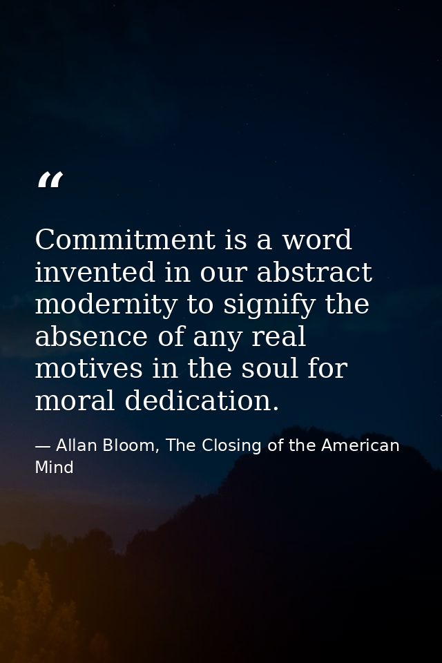 Commitment is a word invented in our abstract modernity to signify the absence of any real motives in the soul for moral — Allan Bloom, The Closing of the American Mind