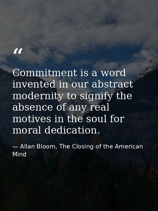 Commitment is a word invented in our abstract modernity to signify the absence of any real motives in the soul for moral — Allan Bloom, The Closing of the American Mind