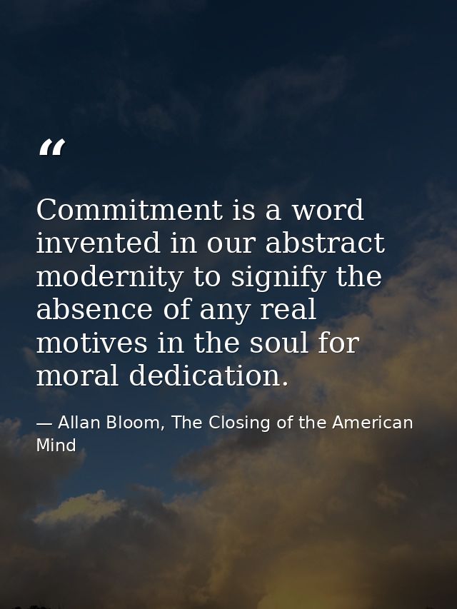 Commitment is a word invented in our abstract modernity to signify the absence of any real motives in the soul for moral — Allan Bloom, The Closing of the American Mind