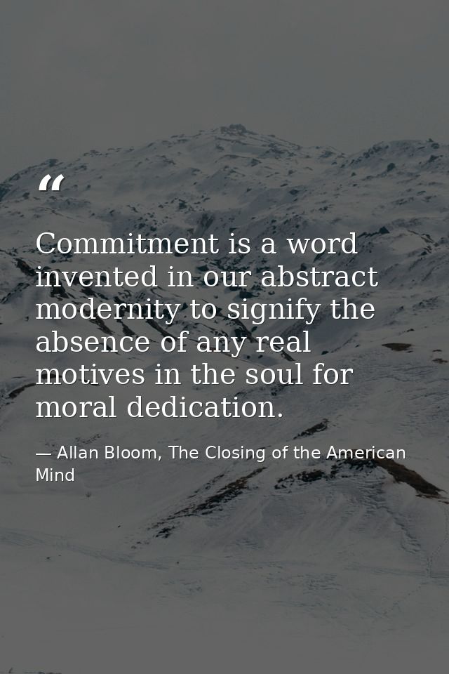 Commitment is a word invented in our abstract modernity to signify the absence of any real motives in the soul for moral — Allan Bloom, The Closing of the American Mind