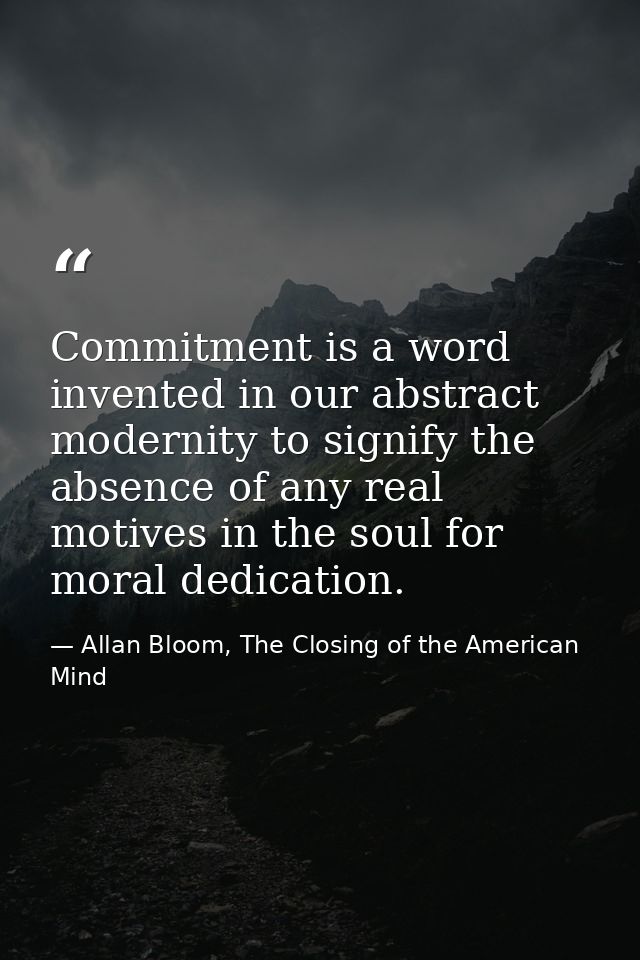Commitment is a word invented in our abstract modernity to signify the absence of any real motives in the soul for moral — Allan Bloom, The Closing of the American Mind
