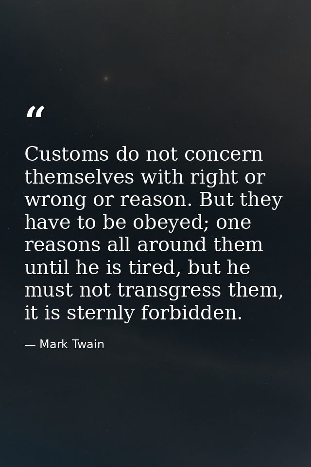 Customs do not concern themselves with right or wrong or reason. But they have to be obeyed; one reasons all around them — Mark Twain
