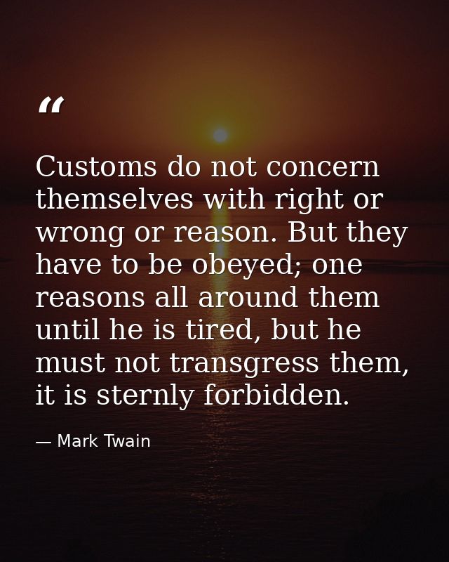 Customs do not concern themselves with right or wrong or reason. But they have to be obeyed; one reasons all around them — Mark Twain