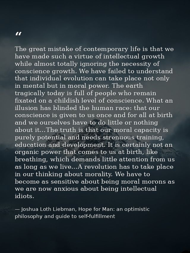 The great mistake of contemporary life is that we have made such a virtue of intellectual growth while almost totally ig — Joshua Loth Liebman, Hope for Man: an optimistic philosophy and guide to self-fulfillment