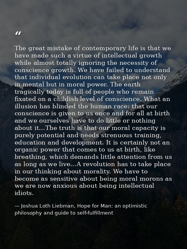 The great mistake of contemporary life is that we have made such a virtue of intellectual growth while almost totally ig — Joshua Loth Liebman, Hope for Man: an optimistic philosophy and guide to self-fulfillment