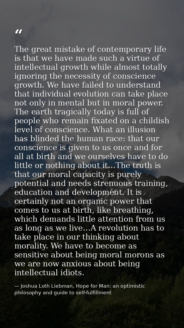 The great mistake of contemporary life is that we have made such a virtue of intellectual growth while almost totally ig — Joshua Loth Liebman, Hope for Man: an optimistic philosophy and guide to self-fulfillment