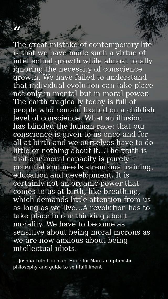 The great mistake of contemporary life is that we have made such a virtue of intellectual growth while almost totally ig — Joshua Loth Liebman, Hope for Man: an optimistic philosophy and guide to self-fulfillment