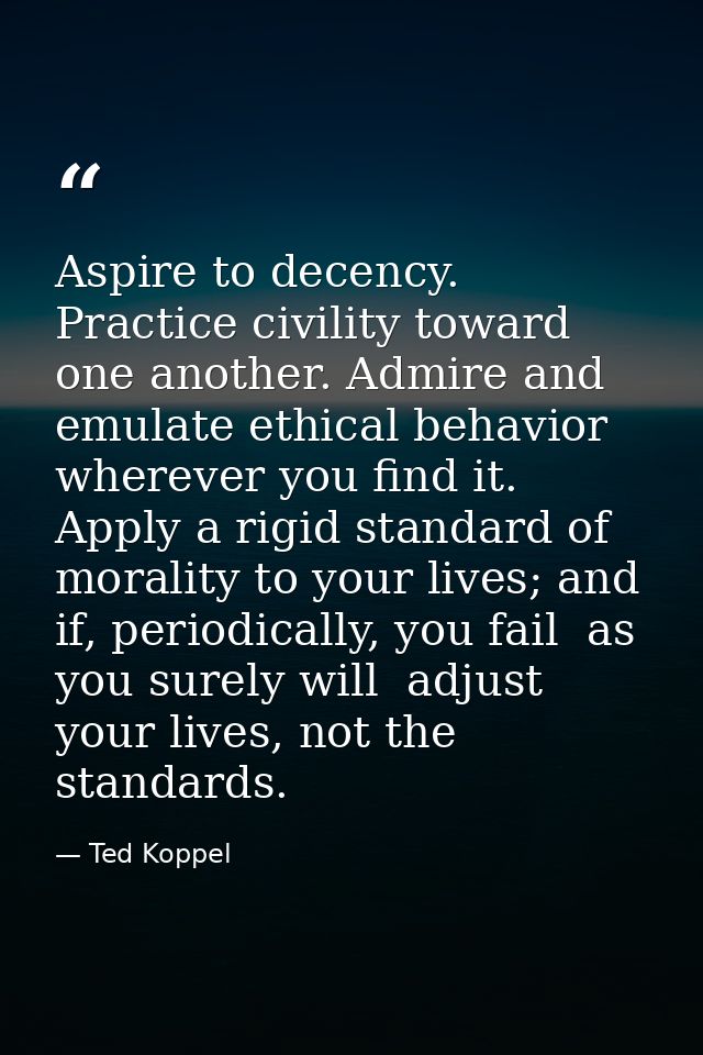 Aspire to decency. Practice civility toward one another. Admire and emulate ethical behavior wherever you find it. Apply — Ted Koppel