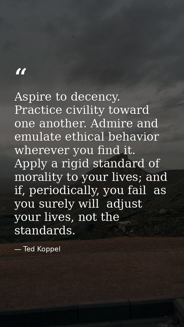Aspire to decency. Practice civility toward one another. Admire and emulate ethical behavior wherever you find it. Apply — Ted Koppel