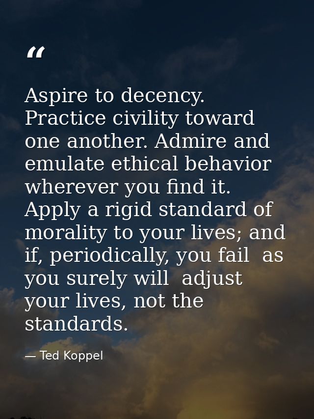 Aspire to decency. Practice civility toward one another. Admire and emulate ethical behavior wherever you find it. Apply — Ted Koppel