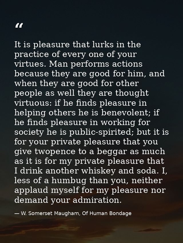 It is pleasure that lurks in the practice of every one of your virtues. Man performs actions because they are good for h — W. Somerset Maugham, Of Human Bondage