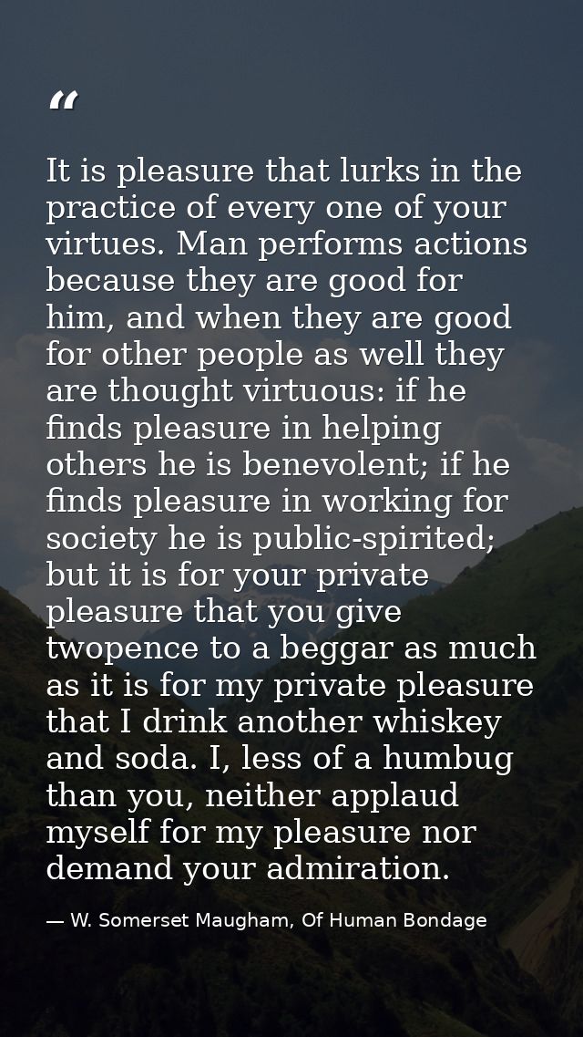 It is pleasure that lurks in the practice of every one of your virtues. Man performs actions because they are good for h — W. Somerset Maugham, Of Human Bondage