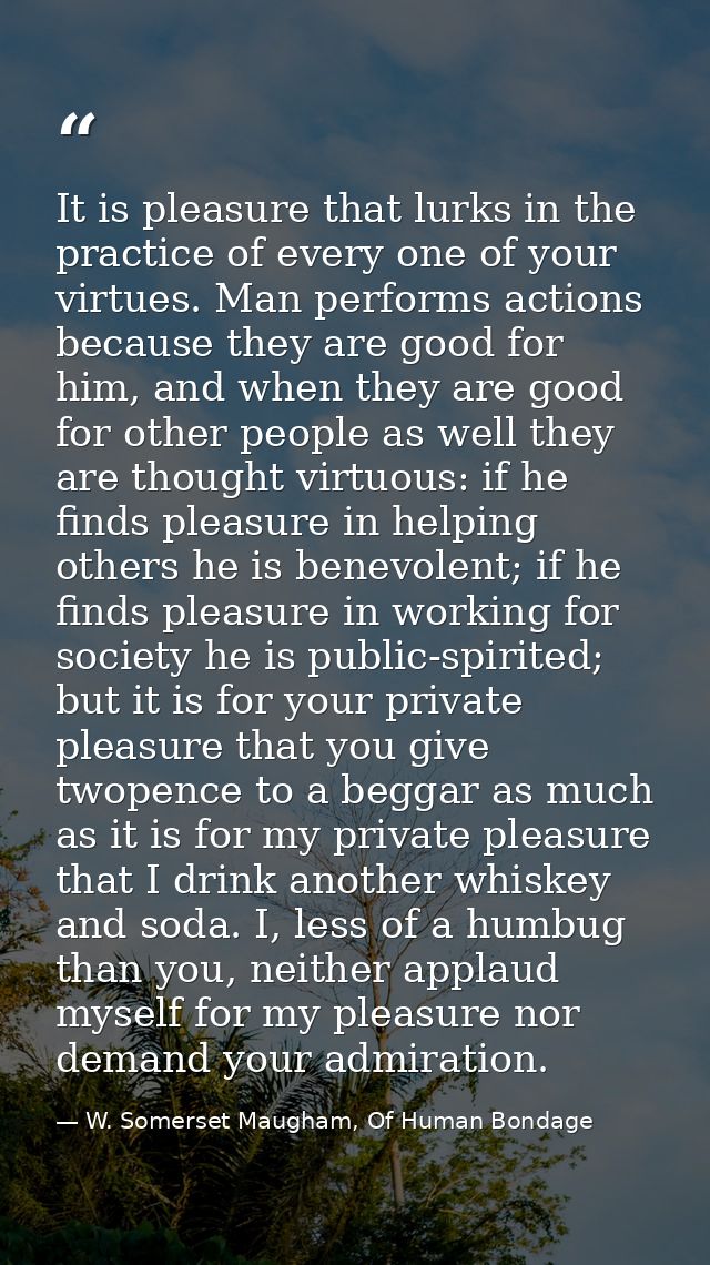 It is pleasure that lurks in the practice of every one of your virtues. Man performs actions because they are good for h — W. Somerset Maugham, Of Human Bondage