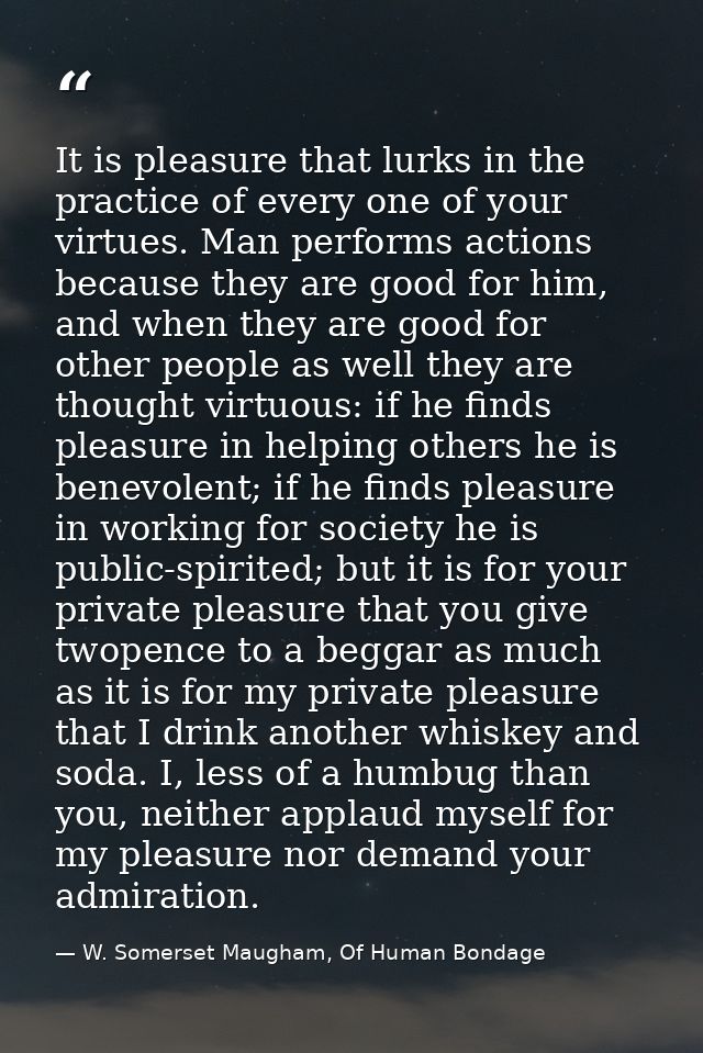 It is pleasure that lurks in the practice of every one of your virtues. Man performs actions because they are good for h — W. Somerset Maugham, Of Human Bondage