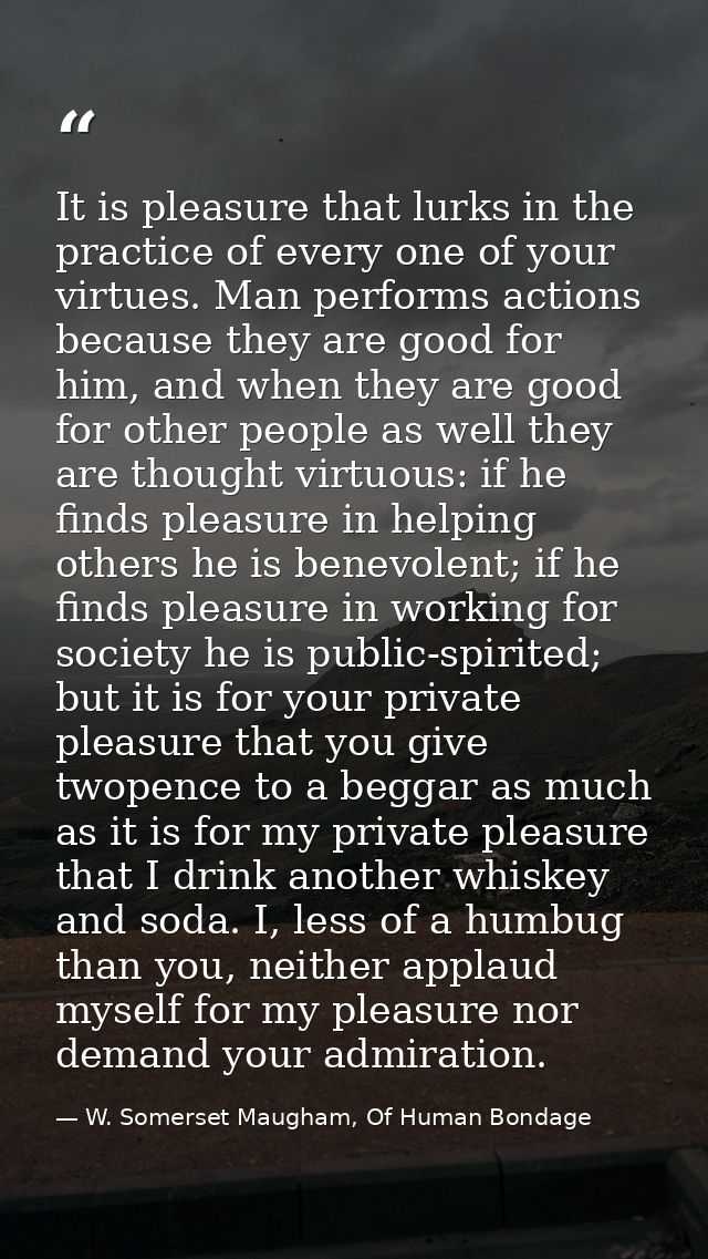It is pleasure that lurks in the practice of every one of your virtues. Man performs actions because they are good for h — W. Somerset Maugham, Of Human Bondage