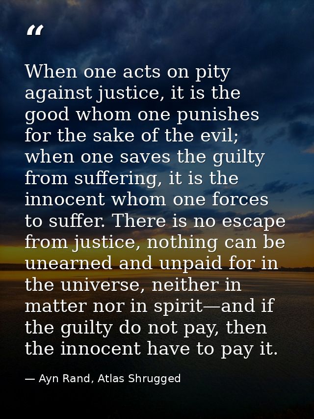 When one acts on pity against justice, it is the good whom one punishes for the sake of the evil; when one saves the gui — Ayn Rand, Atlas Shrugged