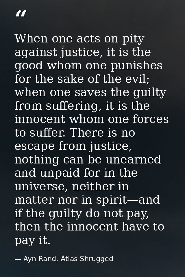 When one acts on pity against justice, it is the good whom one punishes for the sake of the evil; when one saves the gui — Ayn Rand, Atlas Shrugged