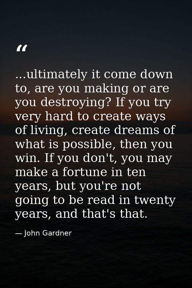 ...ultimately it come down to, are you making or are you destroying? If you try very hard to create ways of living, crea — John Gardner