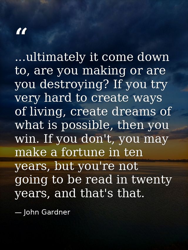 ...ultimately it come down to, are you making or are you destroying? If you try very hard to create ways of living, crea — John Gardner
