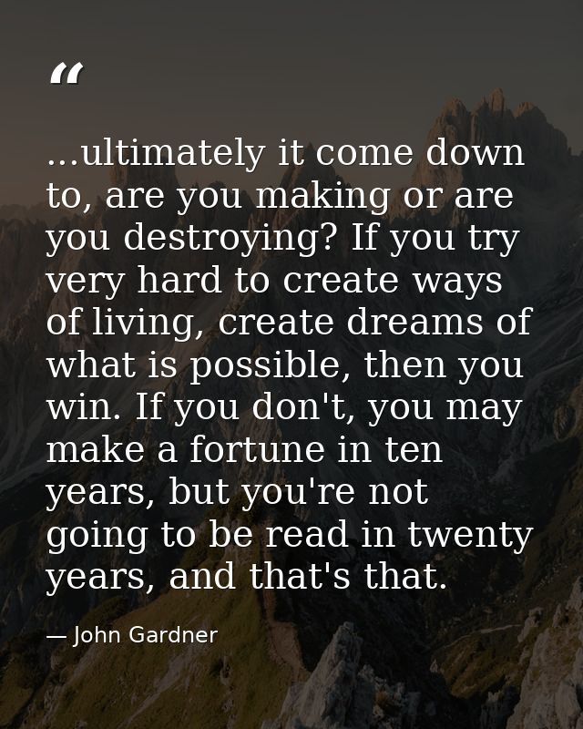 ...ultimately it come down to, are you making or are you destroying? If you try very hard to create ways of living, crea — John Gardner